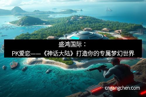 盛鸿国际:PK爱恋——《神话大陆》打造你的专属梦幻世界