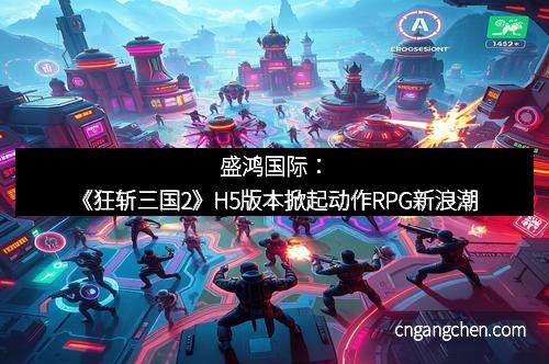 盛鸿国际:《狂斩三国2》H5版本掀起动作RPG新浪潮